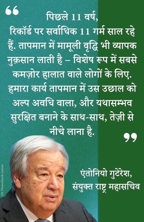 पिछले 11 वर्ष, रिकॉर्ड पर सर्वाधिक 11 गर्म साल रहे हैं. तापमान में मामूली वृद्धि भी व्यापक नुक़सान लाती है – विशेष रूप में सबसे कमज़ोर हालात वाले लोगों के लिए. हमारा कार्य तापमान में उस उछाल को अल्प अवधि वाला, और यथासम्भव सुरक्षित बनाने के साथ-साथ, तेज़ी से नीचे लाना है.