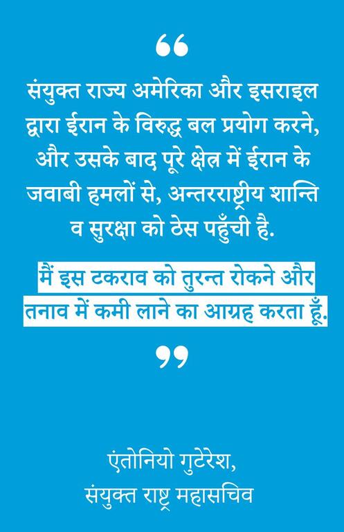 संयुक्त राज्य अमेरिका और इसराइल द्वारा ईरान के विरुद्ध बल प्रयोग करने, और उसके बाद पूरे क्षेत्र में ईरान के जवाबी हमलों से, अन्तरराष्ट्रीय शान्ति व सुरक्षा को ठेस पहुँची है. मैं इस टकराव को तुरन्त रोकने और तनाव में कमी लाने का आग्रह करता हूँ.