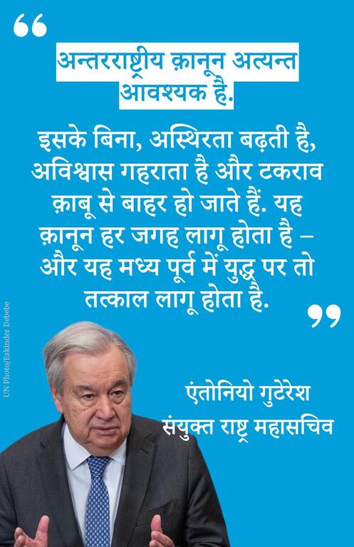 अन्तरराष्ट्रीय क़ानून अत्यन्त आवश्यक है. इसके बिना, अस्थिरता बढ़ती है, अविश्वास गहराता है और टकराव क़ाबू से बाहर हो जाते हैं. यह क़ानून हर जगह लागू होता है – और यह मध्य पूर्व में युद्ध पर तो तत्काल लागू होता है.