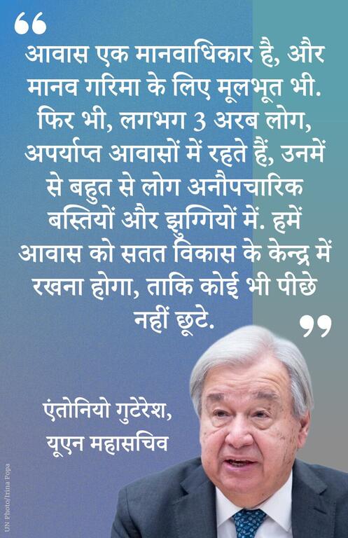 आवास एक मानवाधिकार है, और मानव गरिमा के लिए मूलभूत भी. फिर भी, लगभग 3 अरब लोग, अपर्याप्त आवासों में रहते हैं, उनमें से बहुत से लोग अनौपचारिक बस्तियों और झुग्गियों में. हमें आवास को सतत विकास के केन्द्र में रखना होगा, ताकि कोई भी पीछे नहीं छूटे.