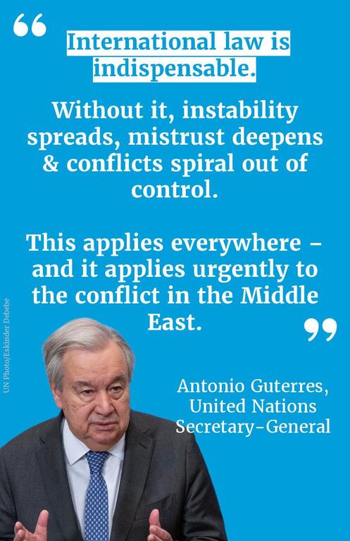 Quote from UN Secretary-General António Guterres on international law: 'International law is indispensable. Without it, instability spreads, mistrust deepens & conflicts spiral out of control. This applies everywhere – and it applies urgently to the conflict in the Middle East.'