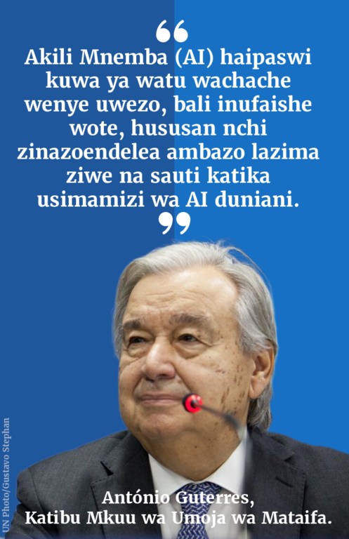 "Akili Mnemba (AI) haipaswi kuwa ya watu wachache wenye uwezo, bali inufaishe wote, hususan nchi zinazoendelea ambazo lazima ziwe na sauti katika usimamizi wa AI duniani." - Guterres