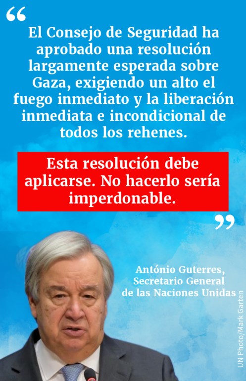 Cita del Secretario General sobre la aprobación por el Consejo de Seguridad de una esperada resolución sobre Gaza, que exige un alto el fuego inmediato y la liberación inmediata e incondicional de todos los rehenes.