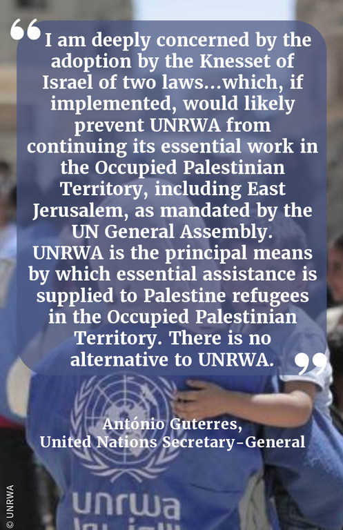 "I am deeply concerned by the adoption by the Knesset of Israel of two laws…which, if implemented, would likely prevent UNRWA from continuing its essential work in the Occupied Palestinian Territory, including East Jerusalem, as mandated by the UN General