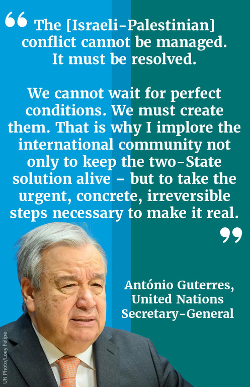 "The [Israeli-Palestinian] conflict cannot be managed. It must be resolved. We cannot wait for perfect conditions. We must create them. That is why I implore the international community not only to keep the two-State solution alive – but to take the urge…