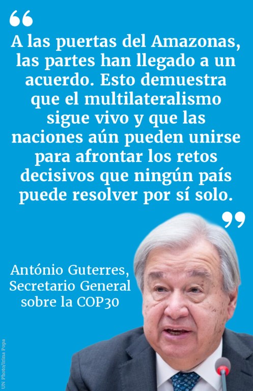 A las puertas del Amazonas, las Partes han llegado a un acuerdo. Esto demuestra que el multilateralismo sigue vivo y que las naciones aún pueden unirse para afrontar los retos decisivos que ningún país puede resolver por sí solo.