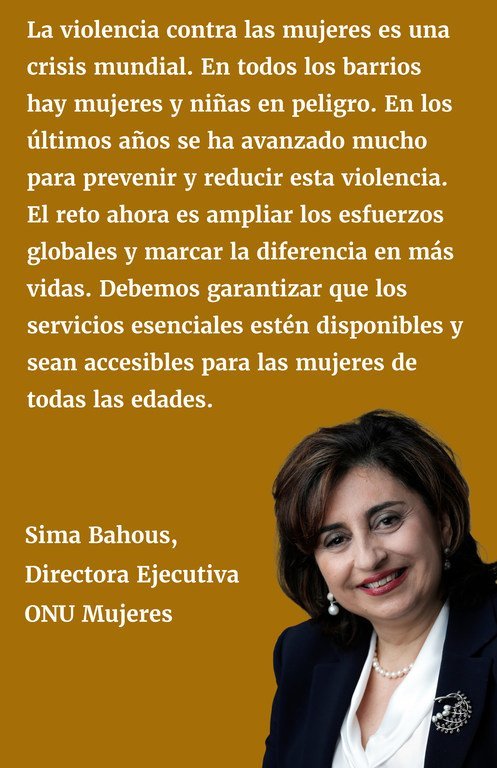 La violencia contra las mujeres es una crisis mundial. En todos nuestros barrios hay mujeres y niñas que viven en peligro. En los últimos años se ha avanzado mucho para prevenir y reducir esta violencia. El reto ahora es ampliar los esfuerzos globales y marcar la diferencia en más vidas. Debemos garantizar que los servicios esenciales estén disponibles y sean accesibles para las mujeres de todas las edades.