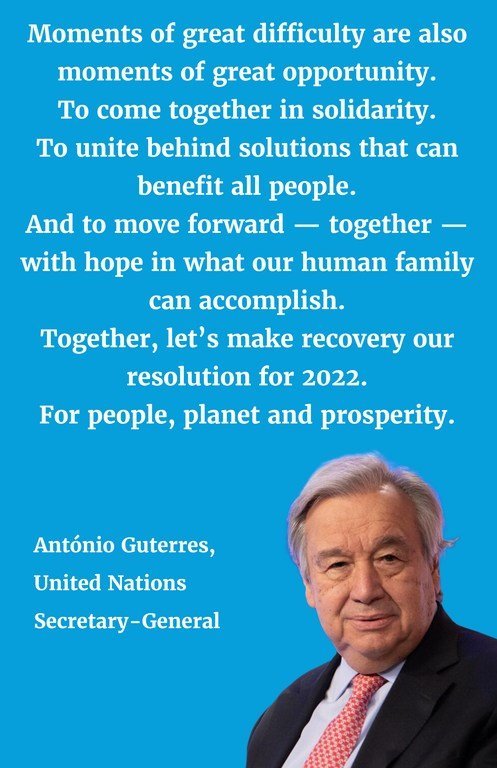 "Moments of great difficulty are also moments of great opportunity. To come together in solidarity. To unite behind solutions that can benefit all people. And to move forward — together — with hope in what our human family can accomplish. Together, let’s make recovery our resolution for 2022. For people, planet and prosperity."