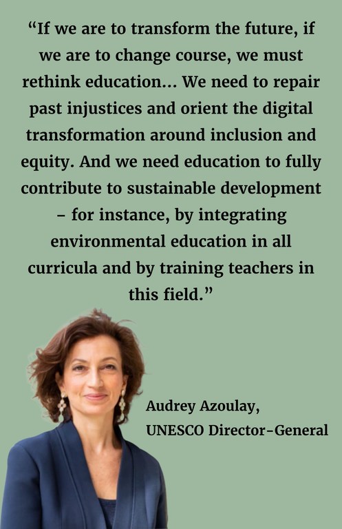 “If we are to transform the future, if we are to change course, we must rethink education... We need to repair past injustices and orient the digital transformation around inclusion and equity. And we need education to fully contribute to sustainable development – for instance, by integrating environmental education in all curricula and by training teachers in this field.”