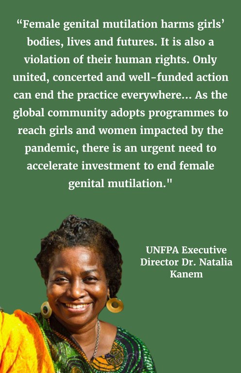 “Female genital mutilation harms girls' bodies, lives and futures. It is also a violation of their human rights.  Only united, concerted and well-funded action can end the practice everywhere... As the global community adopts programmes to reach girls and women impacted by the pandemic, there is an urgent need to accelerate investment to end female genital mutilation."