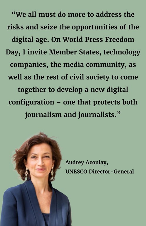 “We all must do more to address the risks and seize the opportunities of the digital age. On World Press Freedom Day, I invite Member States, technology companies, the media community, as well as the rest of civil society to come together to develop a new digital configuration – one that protects both journalism and journalists.”
