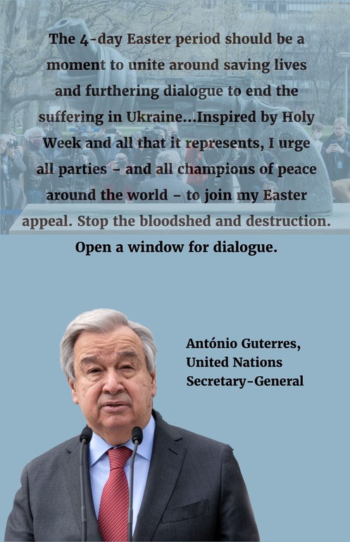 "The 4-day Easter period should be a moment to unite around saving lives and furthering dialogue to end the suffering in Ukraine...Inspired by Holy Week and all that it represents, I urge all parties – and all champions of peace around the world – to join my Easter appeal. Stop the bloodshed and destruction. Open a window for dialogue." "The 4-day Easter period should be a moment to unite around saving lives and furthering dialogue to end the suffering in Ukraine...Inspired by Holy Week and all that it represents, I urge all parties – and all champions of peace around the world – to join my Easter appeal. Stop the bloodshed and destruction. Open a window for dialogue."