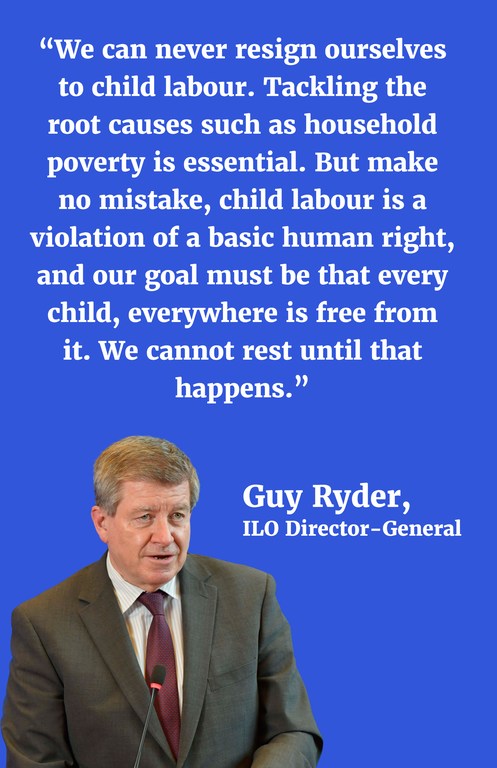 “We can never resign ourselves to child labour. Tackling the root causes such as household poverty is essential. But make no mistake, child labour is a violation of a basic human right, and our goal must be that every child, everywhere is free from it. We cannot rest until that happens.”