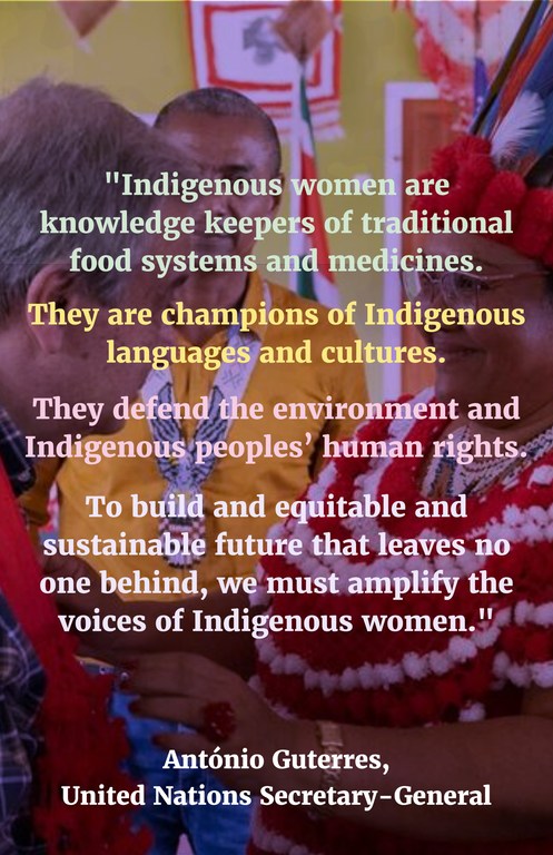 "Indigenous women are knowledge keepers of traditional food systems and medicines. They are champions of Indigenous languages and cultures. They defend the environment and Indigenous peoples’ human rights. To build and equitable and sustainable future that leaves no one behind, we must amplify the voices of Indigenous women."