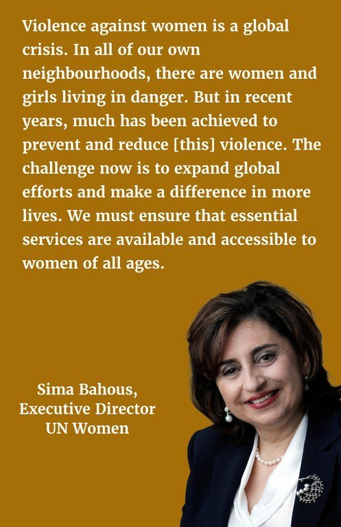 "Violence against women is a global crisis. In all of our own neighbourhoods, there are women and girls living in danger. But in recent years, much has been much achieved to prevent and reduce [this] violence. The challenge now is to expand global efforts and make a difference in more lives. We must ensure that essential services are available and accessible to women of all ages."